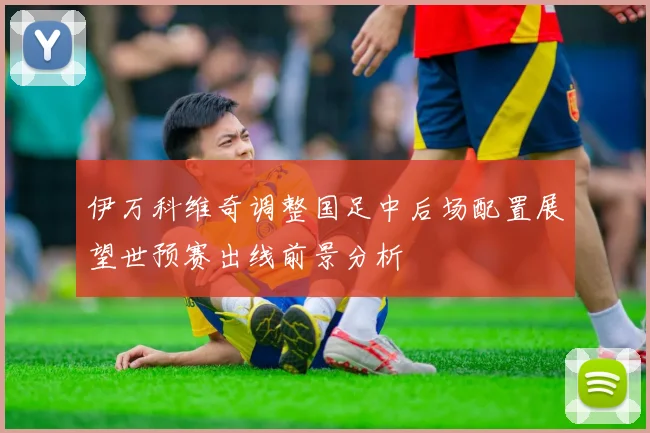 伊万科维奇调整国足中后场配置展望世预赛出线前景分析