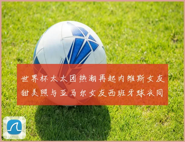 世界杯太太团热潮再起内维斯女友甜美照与亚马尔女友西班牙球衣同框秀