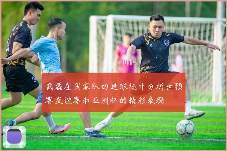 武磊在国家队的进球统计分析世预赛友谊赛和亚洲杯的精彩表现