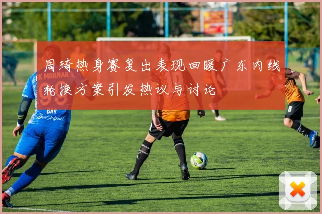 周琦热身赛复出表现回暖广东内线轮换方案引发热议与讨论