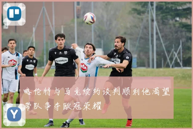 略伦特与马竞续约谈判顺利他渴望带队争夺欧冠荣耀