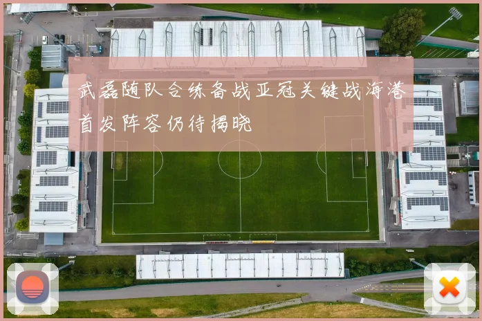 武磊随队合练备战亚冠关键战海港首发阵容仍待揭晓